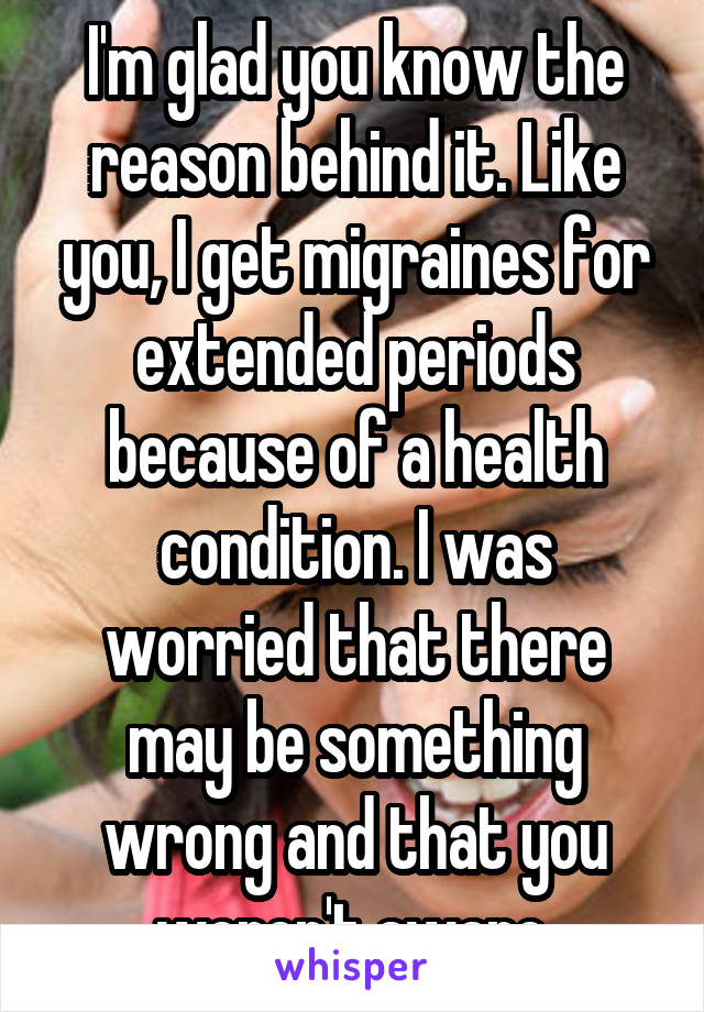 I'm glad you know the reason behind it. Like you, I get migraines for extended periods because of a health condition. I was worried that there may be something wrong and that you weren't aware.