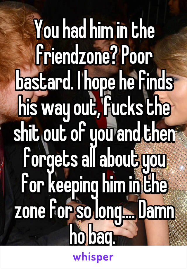 You had him in the friendzone? Poor bastard. I hope he finds his way out, fucks the shit out of you and then forgets all about you for keeping him in the zone for so long.... Damn ho bag. 
