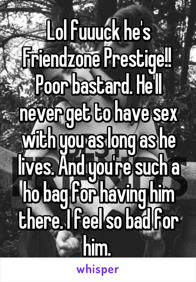 Lol fuuuck he's Friendzone Prestige!!  Poor bastard. He'll never get to have sex with you as long as he lives. And you're such a ho bag for having him there. I feel so bad for him. 