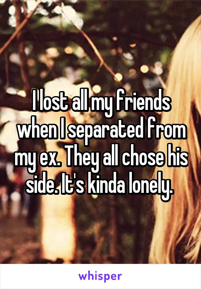 I lost all my friends when I separated from my ex. They all chose his side. It's kinda lonely. 
