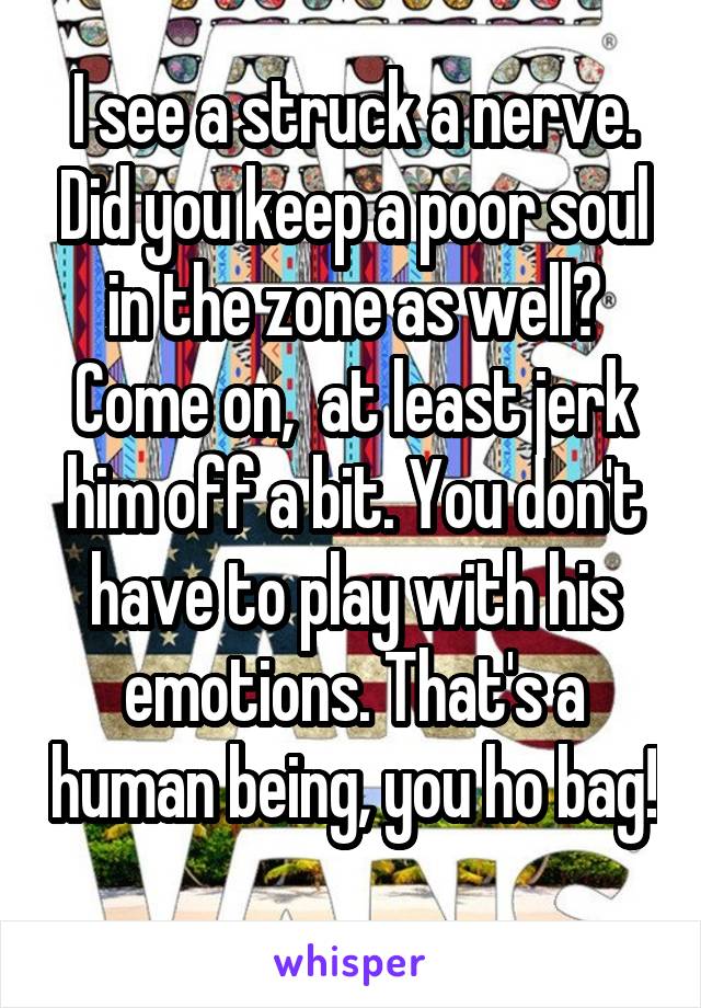 I see a struck a nerve. Did you keep a poor soul in the zone as well? Come on,  at least jerk him off a bit. You don't have to play with his emotions. That's a human being, you ho bag! 