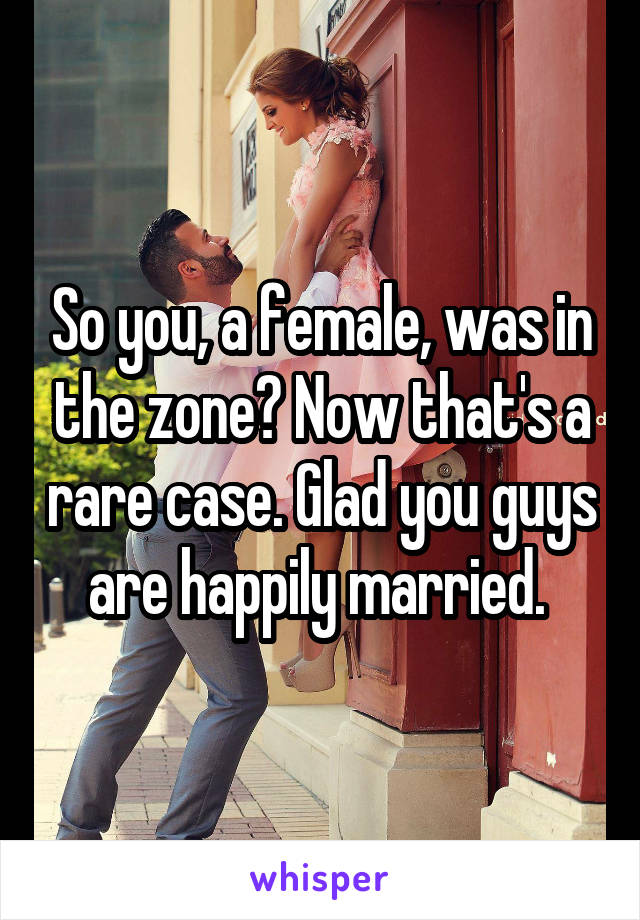 So you, a female, was in the zone? Now that's a rare case. Glad you guys are happily married. 