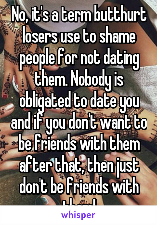 No, it's a term butthurt losers use to shame people for not dating them. Nobody is obligated to date you and if you don't want to be friends with them after that, then just don't be friends with them!