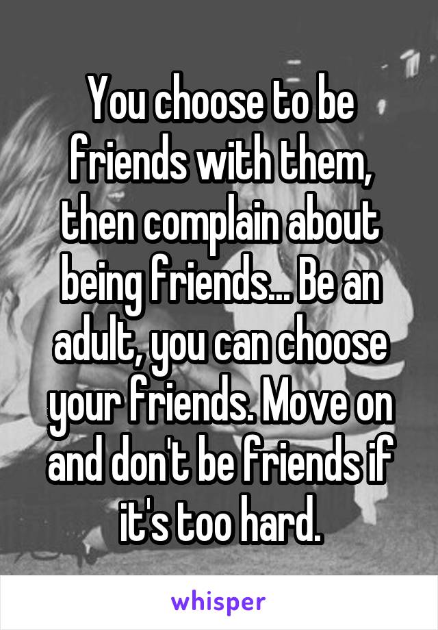 You choose to be friends with them, then complain about being friends... Be an adult, you can choose your friends. Move on and don't be friends if it's too hard.