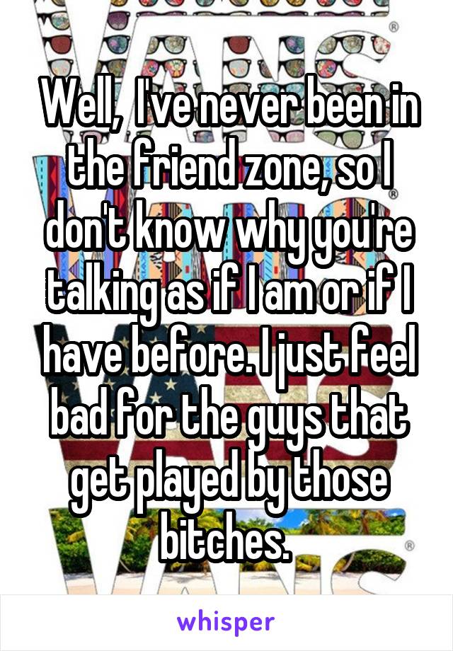 Well,  I've never been in the friend zone, so I don't know why you're talking as if I am or if I have before. I just feel bad for the guys that get played by those bitches. 