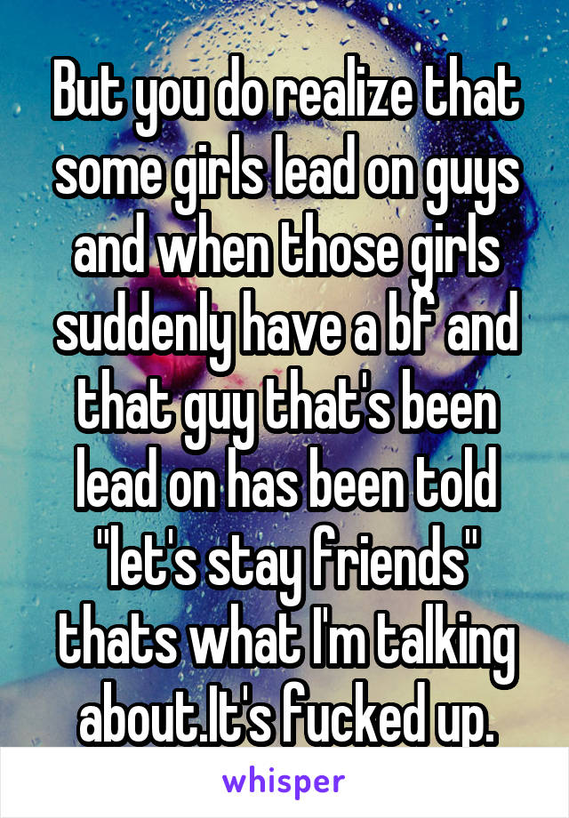 But you do realize that some girls lead on guys and when those girls suddenly have a bf and that guy that's been lead on has been told "let's stay friends" thats what I'm talking about.It's fucked up.