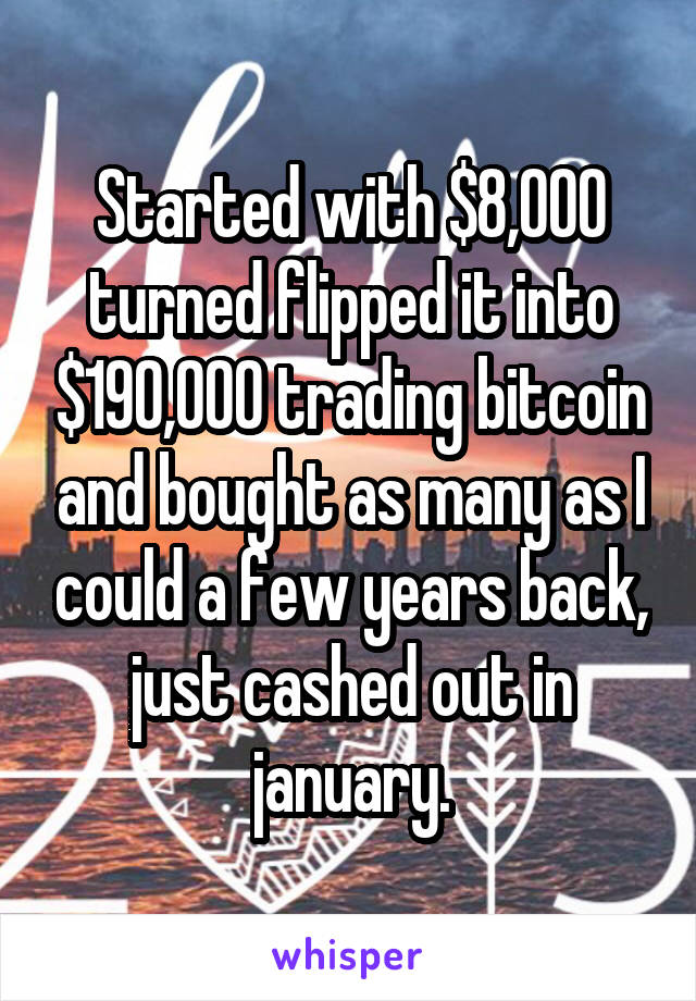 Started with $8,000 turned flipped it into $190,000 trading bitcoin and bought as many as I could a few years back, just cashed out in january.