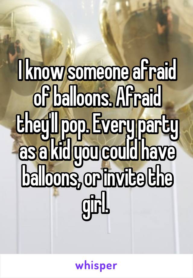 I know someone afraid of balloons. Afraid they'll pop. Every party as a kid you could have balloons, or invite the girl. 