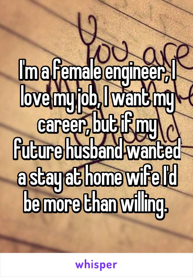 I'm a female engineer, I love my job, I want my career, but if my future husband wanted a stay at home wife I'd be more than willing. 