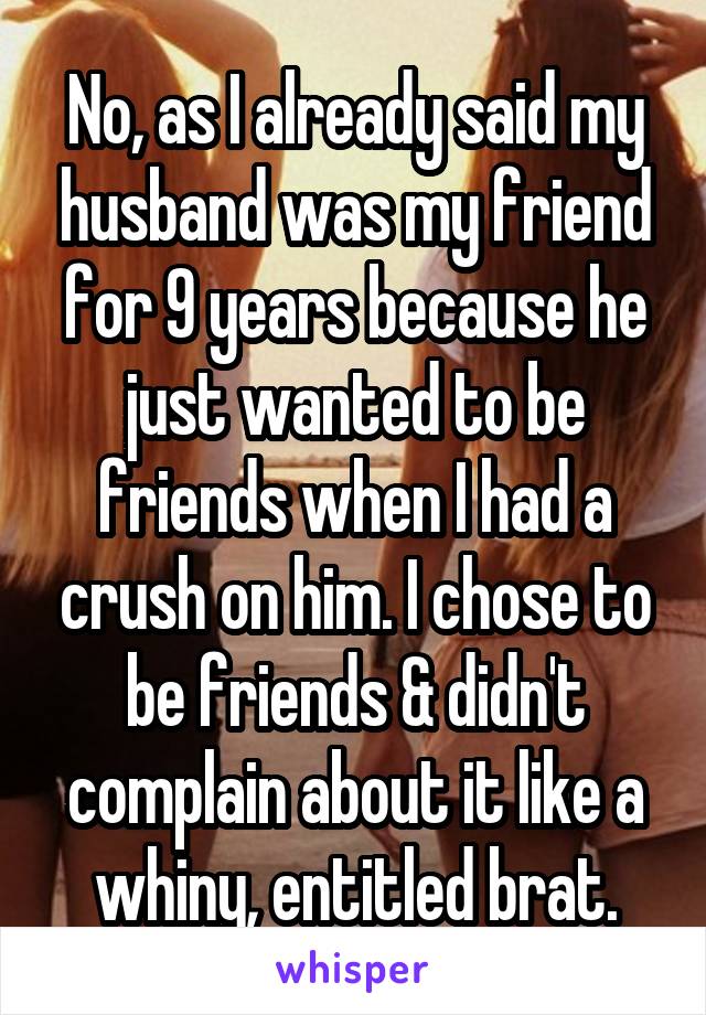 No, as I already said my husband was my friend for 9 years because he just wanted to be friends when I had a crush on him. I chose to be friends & didn't complain about it like a whiny, entitled brat.