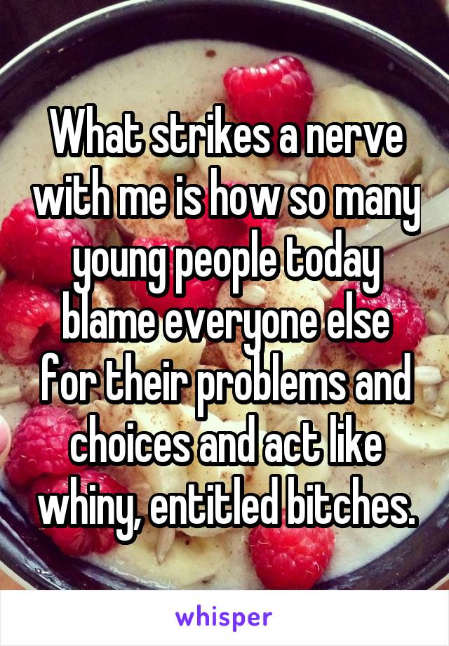 What strikes a nerve with me is how so many young people today blame everyone else for their problems and choices and act like whiny, entitled bitches.