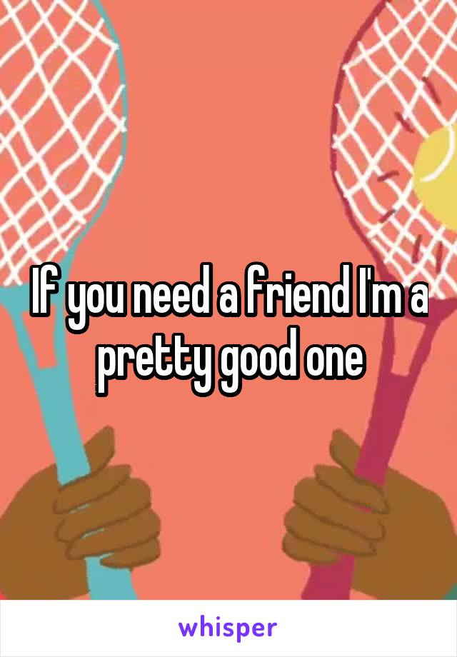 If you need a friend I'm a pretty good one