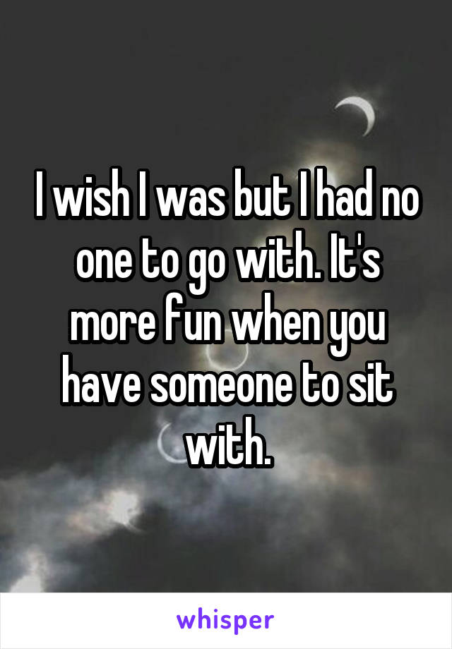 I wish I was but I had no one to go with. It's more fun when you have someone to sit with.