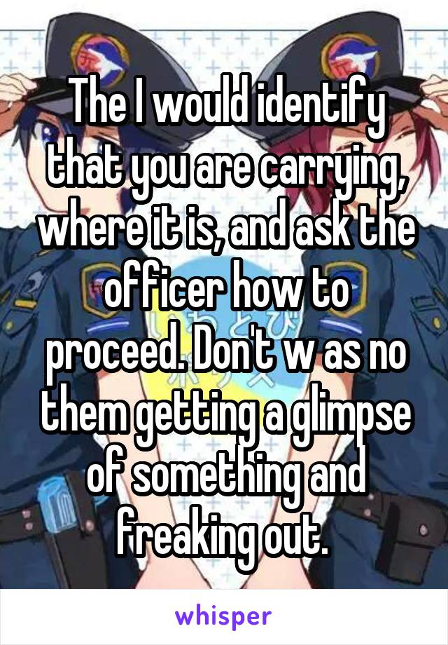 The I would identify that you are carrying, where it is, and ask the officer how to proceed. Don't w as no them getting a glimpse of something and freaking out. 