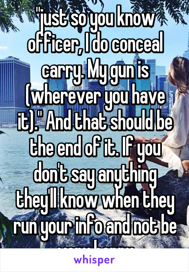 "just so you know officer, I do conceal carry. My gun is (wherever you have it)." And that should be the end of it. If you don't say anything they'll know when they run your info and not be very happy