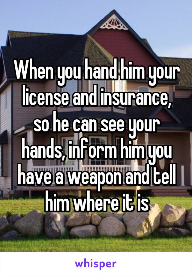 When you hand him your license and insurance, so he can see your hands, inform him you have a weapon and tell him where it is