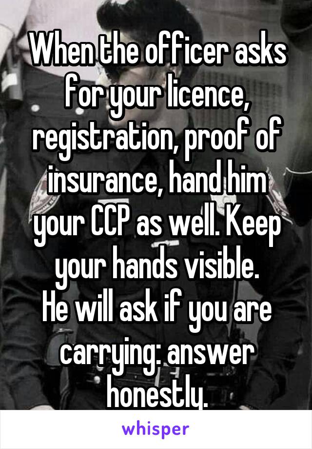 When the officer asks for your licence, registration, proof of insurance, hand him your CCP as well. Keep your hands visible.
He will ask if you are carrying: answer honestly.