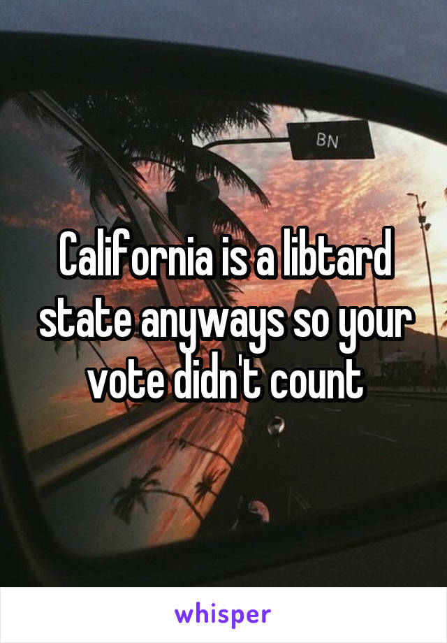 California is a libtard state anyways so your vote didn't count