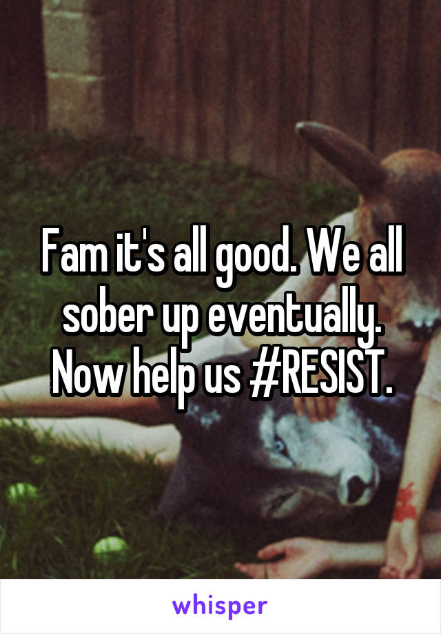 Fam it's all good. We all sober up eventually. Now help us #RESIST.