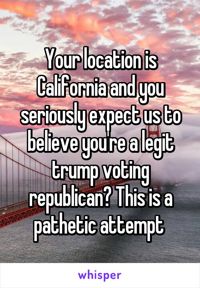 Your location is California and you seriously expect us to believe you're a legit trump voting republican? This is a pathetic attempt 