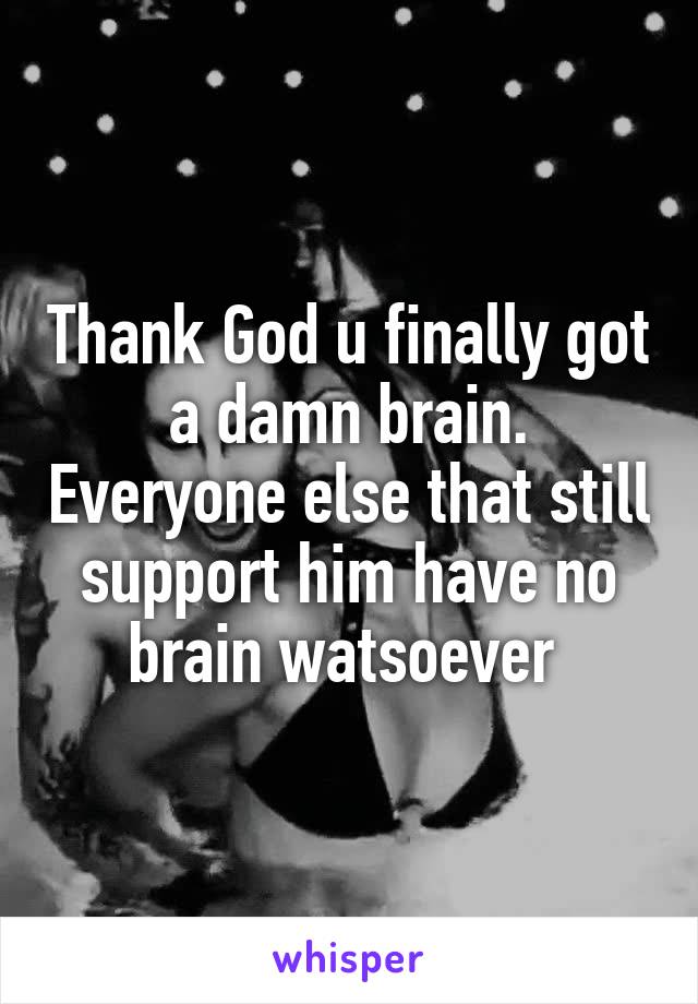 Thank God u finally got a damn brain. Everyone else that still support him have no brain watsoever 