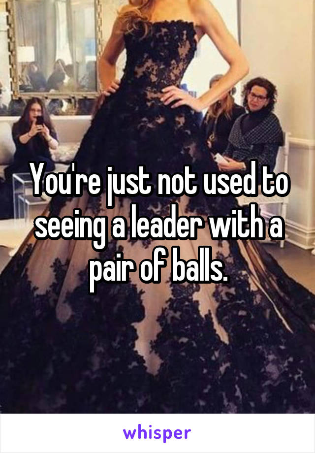 You're just not used to seeing a leader with a pair of balls.