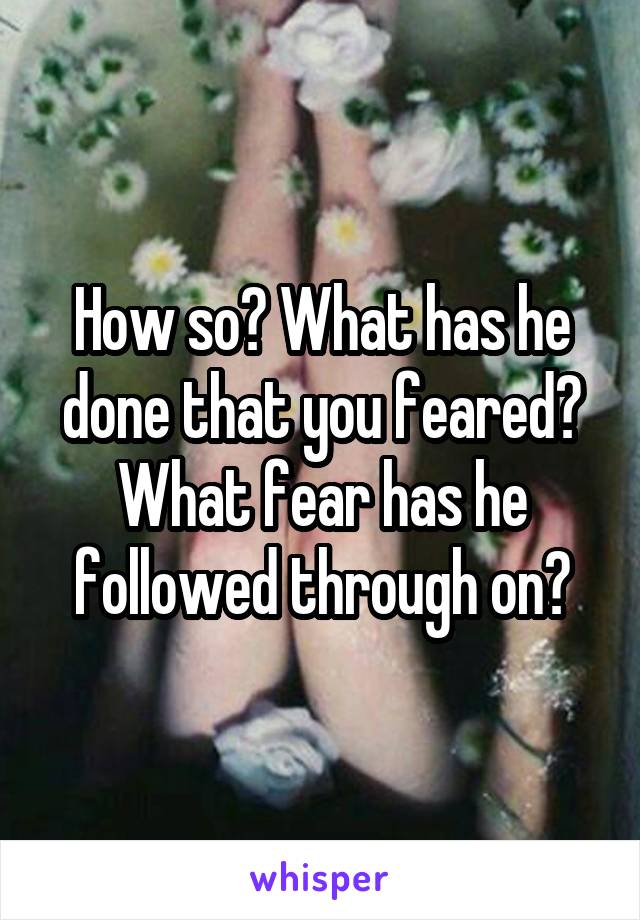 How so? What has he done that you feared? What fear has he followed through on?