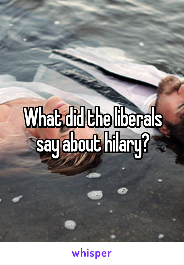 What did the liberals say about hilary?