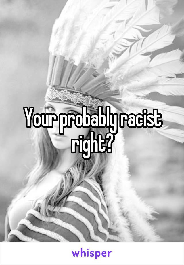 Your probably racist right?