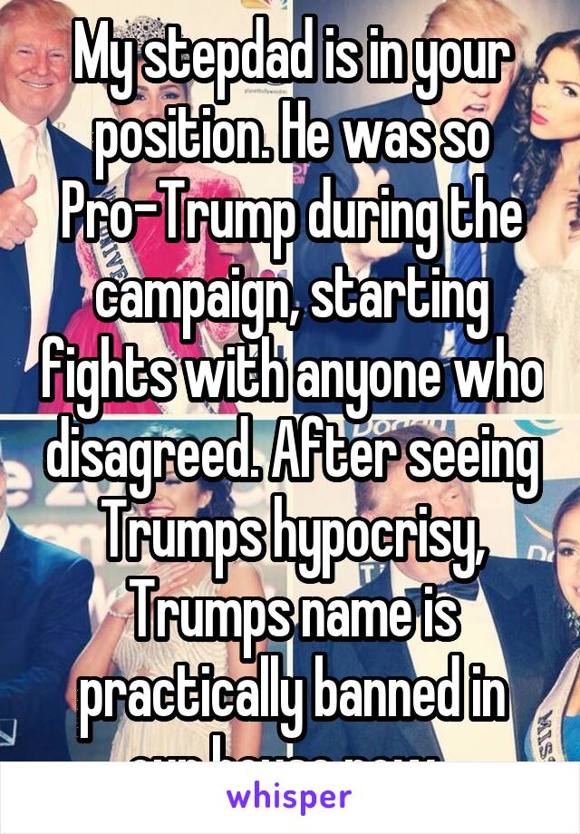 My stepdad is in your position. He was so Pro-Trump during the campaign, starting fights with anyone who disagreed. After seeing Trumps hypocrisy, Trumps name is practically banned in our house now. 