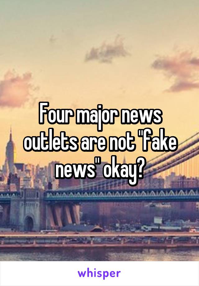 Four major news outlets are not "fake news" okay?