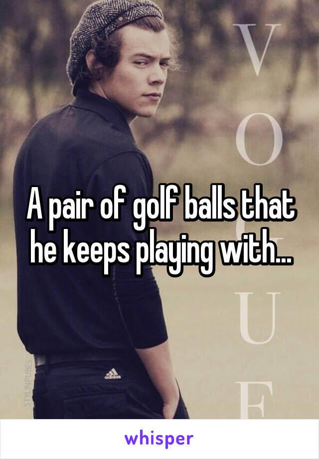 A pair of golf balls that he keeps playing with...