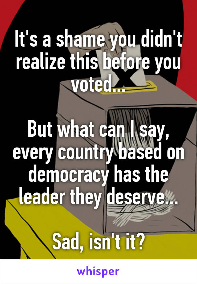 It's a shame you didn't realize this before you voted...

But what can I say, every country based on democracy has the leader they deserve...

Sad, isn't it?