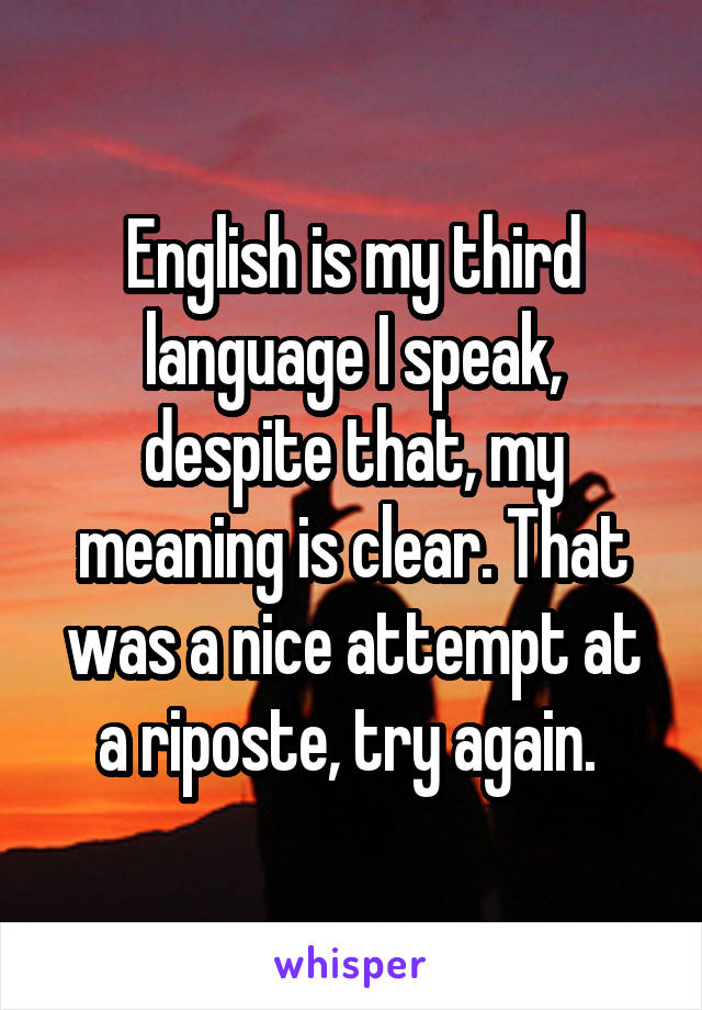 English is my third language I speak, despite that, my meaning is clear. That was a nice attempt at a riposte, try again. 