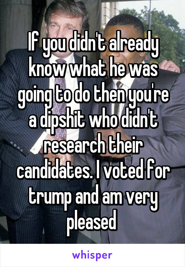 If you didn't already know what he was going to do then you're a dipshit who didn't research their candidates. I voted for trump and am very pleased 