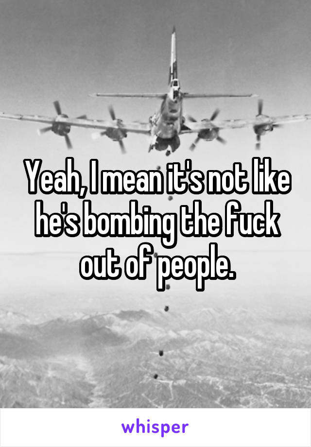 Yeah, I mean it's not like he's bombing the fuck out of people.