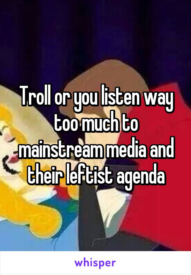 Troll or you listen way too much to mainstream media and their leftist agenda