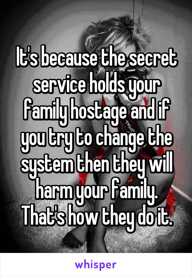 It's because the secret service holds your family hostage and if you try to change the system then they will harm your family. That's how they do it.