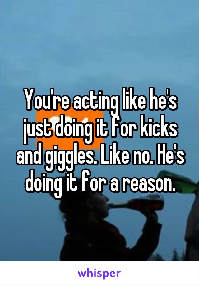 You're acting like he's just doing it for kicks and giggles. Like no. He's doing it for a reason.