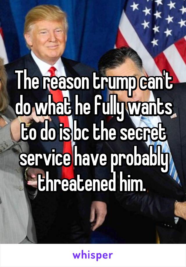 The reason trump can't do what he fully wants to do is bc the secret service have probably threatened him. 