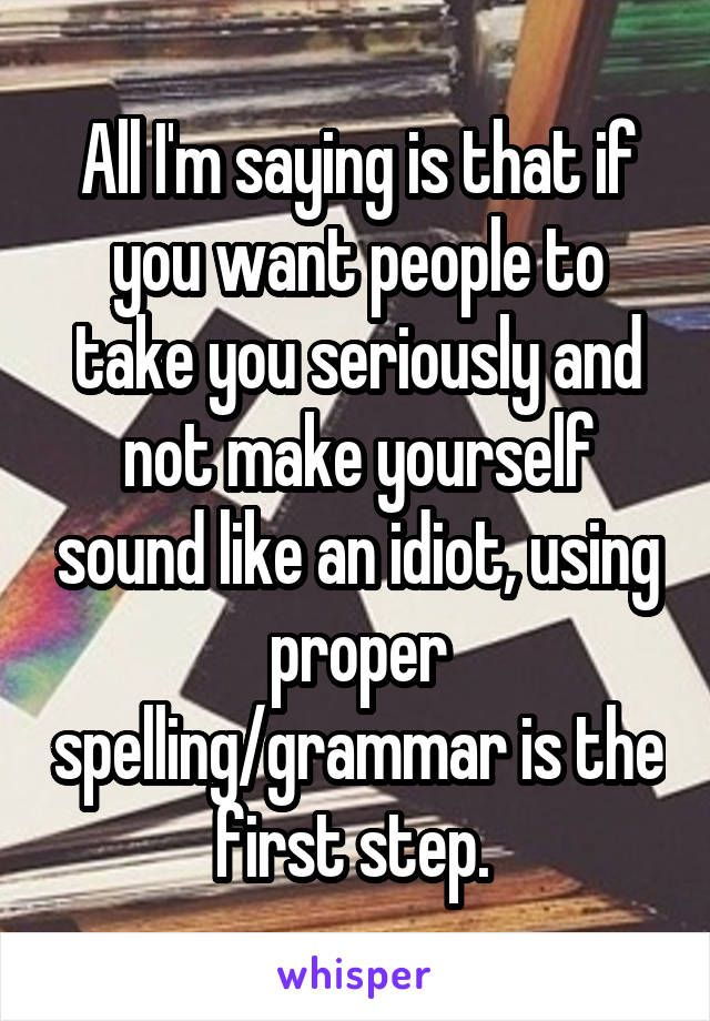 All I'm saying is that if you want people to take you seriously and not make yourself sound like an idiot, using proper spelling/grammar is the first step. 