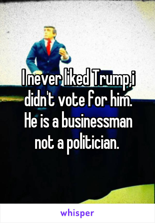 I never liked Trump,i didn't vote for him.
He is a businessman not a politician. 