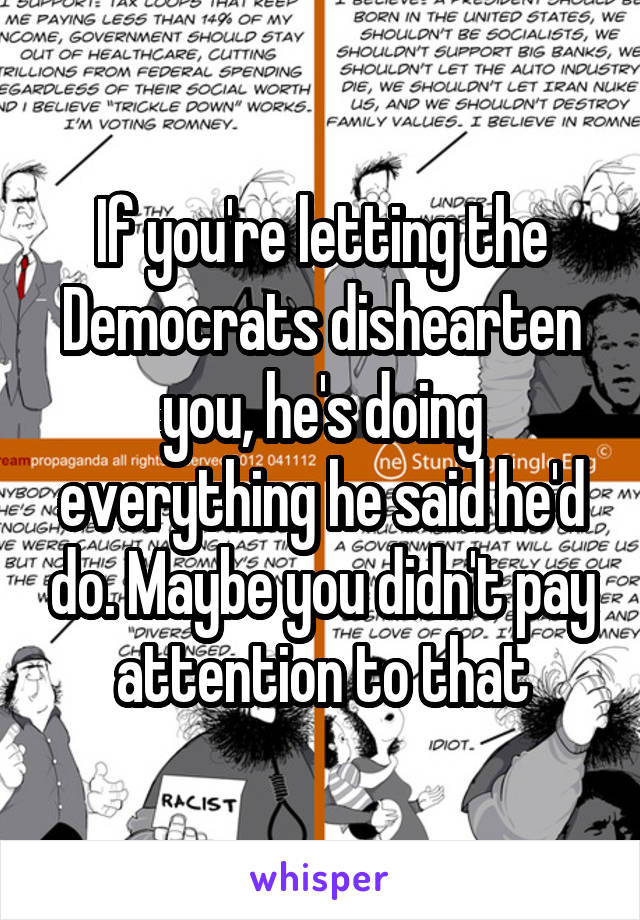 If you're letting the Democrats dishearten you, he's doing everything he said he'd do. Maybe you didn't pay attention to that