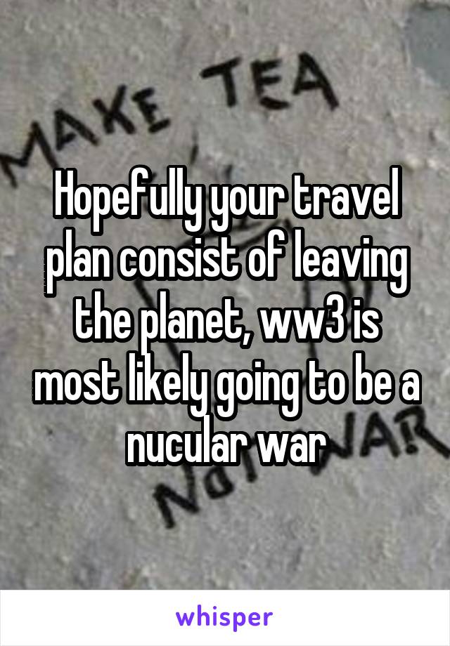 Hopefully your travel plan consist of leaving the planet, ww3 is most likely going to be a nucular war