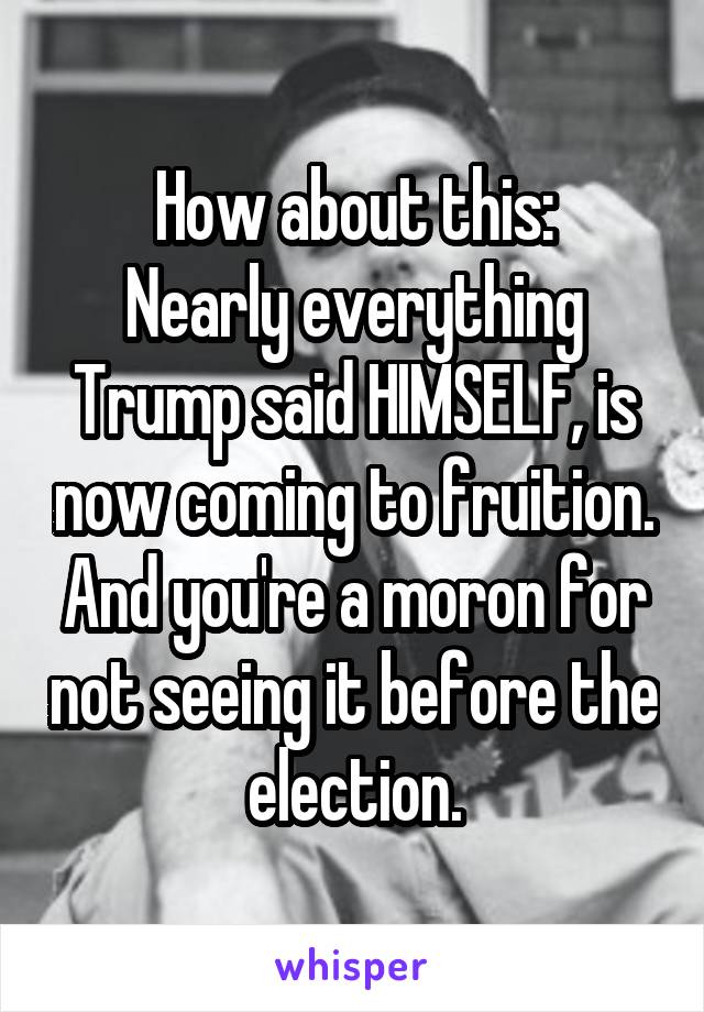 How about this:
Nearly everything Trump said HIMSELF, is now coming to fruition. And you're a moron for not seeing it before the election.