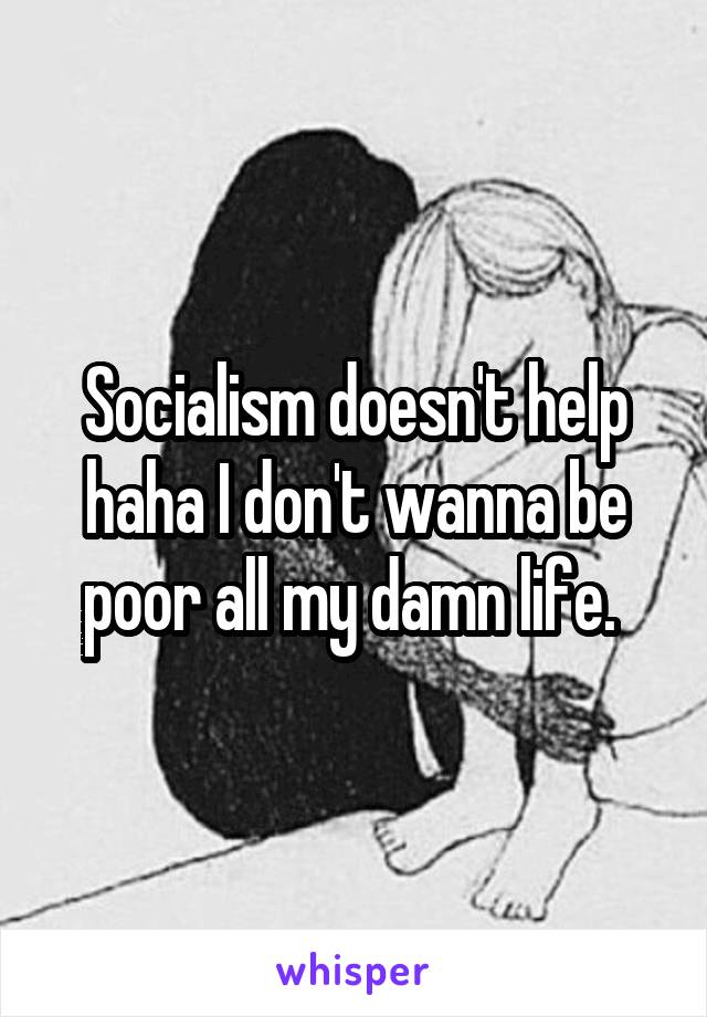 Socialism doesn't help haha I don't wanna be poor all my damn life. 