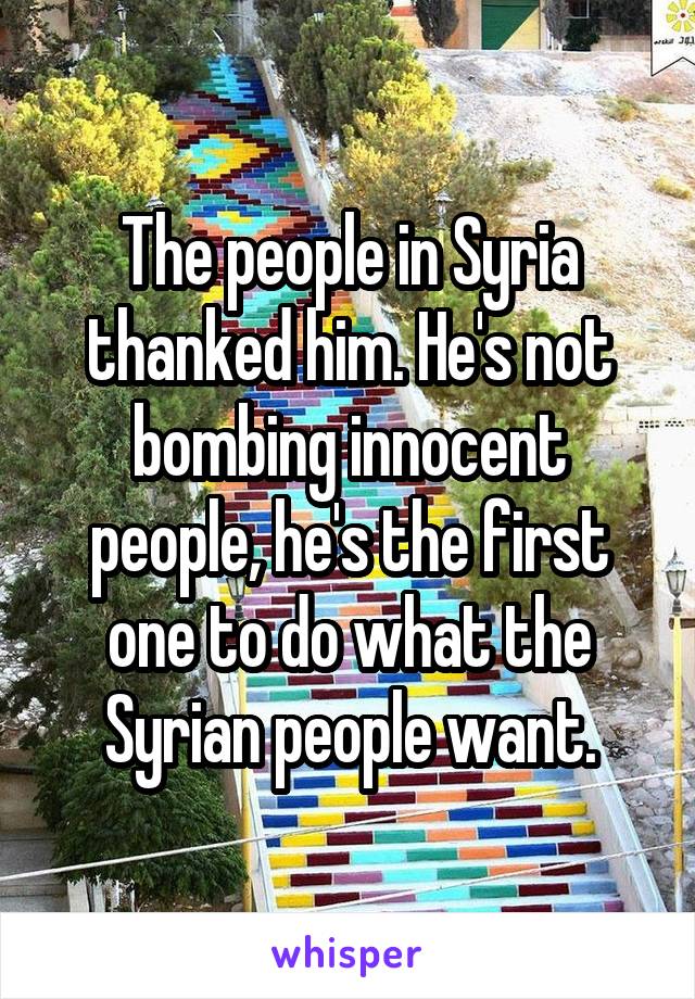 The people in Syria thanked him. He's not bombing innocent people, he's the first one to do what the Syrian people want.