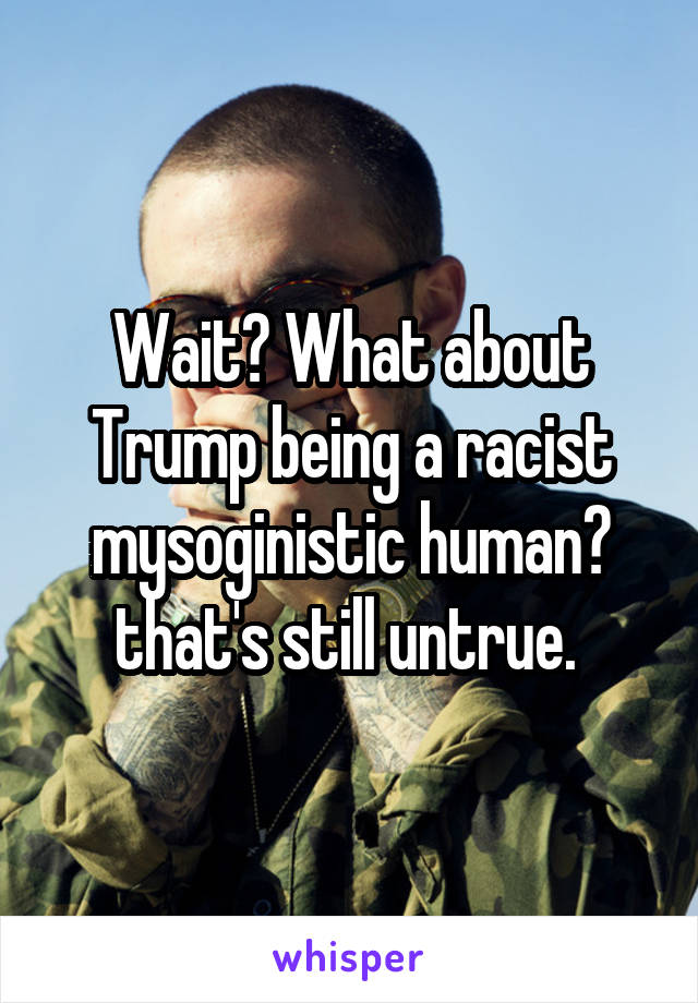 Wait? What about Trump being a racist mysoginistic human? that's still untrue. 