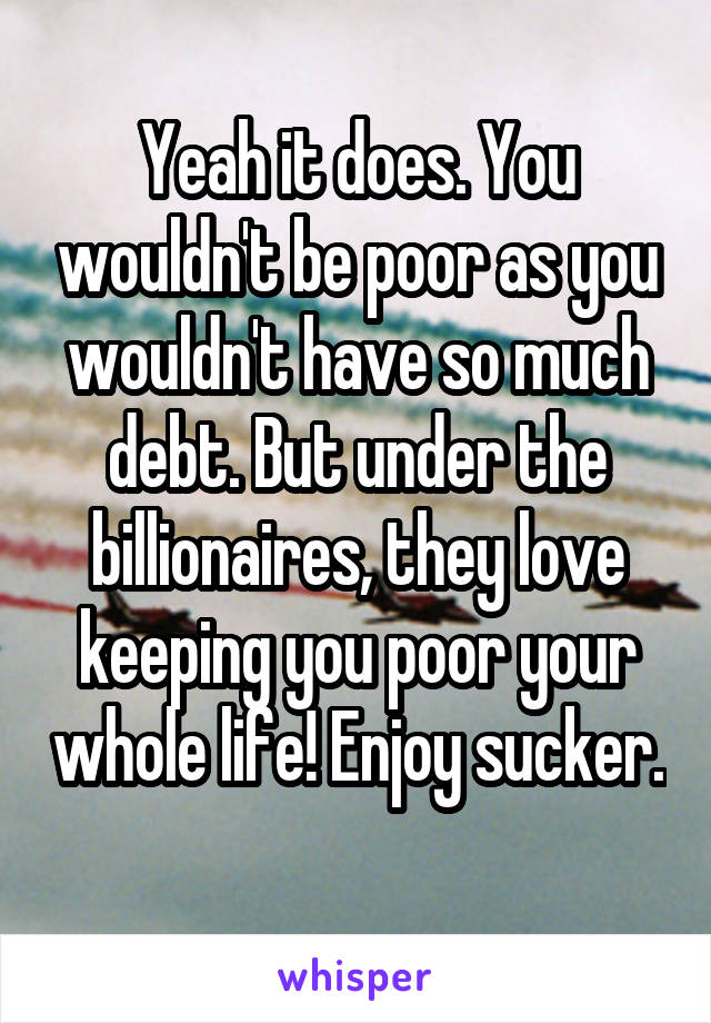 Yeah it does. You wouldn't be poor as you wouldn't have so much debt. But under the billionaires, they love keeping you poor your whole life! Enjoy sucker. 