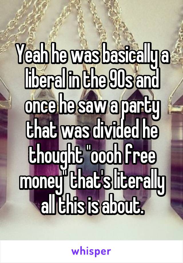 Yeah he was basically a liberal in the 90s and once he saw a party that was divided he thought "oooh free money" that's literally all this is about.